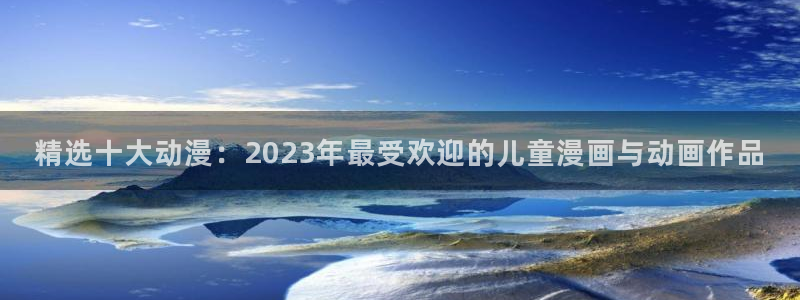 拷贝漫画 copymanager.ory网站：精选十大动漫：2023年最受欢迎的儿童漫画与动画作品